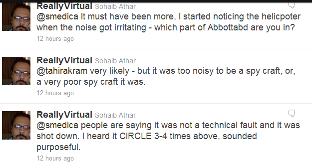 ReallyVirtual Sohaib Athar  @smedica It must have been more, I started noticing the helicpoter when the noise got irritating - which part of Abbottabd are you in? 12 hours ago   ReallyVirtual Sohaib Athar  @tahirakram very likely - but it was too noisy to be a spy craft, or, a very poor spy craft it was. 12 hours ago  ReallyVirtual Sohaib Athar @smedica people are saying it was not a technical fault and it was shot down. I heard it CIRCLE 3-4 times above, sounded purposeful. 12 hours ago 