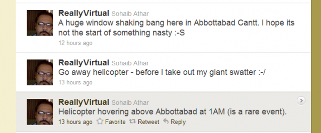 3 twittermeldinger: ReallyVirtual Sohaib Athar  A huge window shaking bang here in Abbottabad Cantt. I hope its not the start of something nasty :-S 13 hours ago   ReallyVirtual Sohaib Athar  Go away helicopter - before I take out my giant swatter :-/ 13 hours ago  ReallyVirtual Sohaib Athar  Helicopter hovering above Abbottabad at 1AM (is a rare event). 13 hours ago 