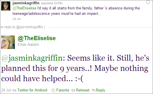 Twitterdialog: @jasminkagriffin: @TheEliselise I'd say it all starts from the family, father 's absence during the teeneage/adolescence years must've had an impact... - @TheEliselise: @jasminkagriffin Seems like it. Still, he's planned this for 9 years..! Maybe nothing could have helped... :-(