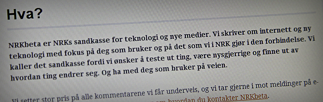 Skjermskudd: Hva? NRKbeta er NRKs sandkasse for teknologi og nye medier. Vi skriver om internett og ny teknologi med fokus på deg som bruker og på det som vi i NRK gjør i den forbindelse. Vi kaller det sandkasse fordi vi ønsker å teste ut ting, være nysgjerrige og finne ut av hvordan ting endrer seg. Og ha med deg som bruker på veien.