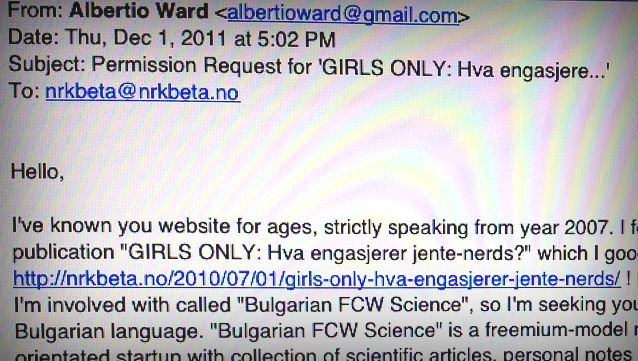 email med delvis synlig tekst: From: Albertio Ward <albertioward@gmail.com> Date: Thu, Dec 1, 2011 at 5:02 PM Subject: Permission Request for 'GIRLS ONLY: Hva engasjere...' To: nrkbeta@nrkbeta.no   Hello,  I've known you website for ages, strictly speaking from year 2007. I f publication "GIRLS ONLY: Hva engasjerer jente-nerds?" which I goo nrkbeta.no/2010/07/01/girls-only-hva-engasjerer-jente-nerds/ ! I'm involved with called "Bulgarian FCW Science", so I'm seeking yo Bulgarian language. "Bulgarian FCW Science" is a freemium-model n orientated startup with collection of scientific articles, personal notes