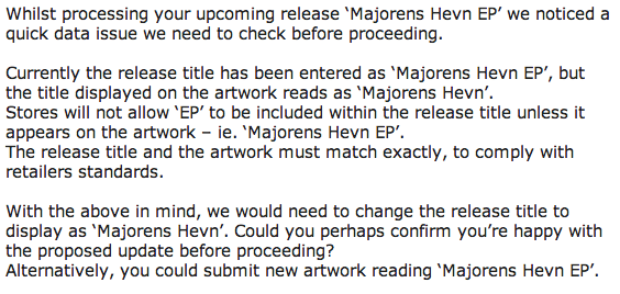 Whilst processing your upcoming release ‘Majorens Hevn EP’ we noticed a quick data issue we need to check before proceeding.   Currently the release title has been entered as ‘Majorens Hevn EP’, but the title displayed on the artwork reads as ‘Majorens Hevn’.  Stores will not allow ‘EP’ to be included within the release title unless it appears on the artwork – ie. ‘Majorens Hevn EP’. The release title and the artwork must match exactly, to comply with retailers standards.   With the above in mind, we would need to change the release title to display as ‘Majorens Hevn’. Could you perhaps confirm you’re happy with the proposed update before proceeding?  Alternatively, you could submit new artwork reading ‘Majorens Hevn EP’.
