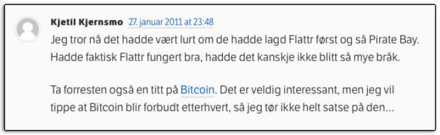 Kjetil Kjernsmo 27. januar 2011 at 23:48 Jeg tror nå det hadde vært lurt om de hadde lagd Flattr først og så Pirate Bay. Hadde faktisk Flattr fungert bra, hadde det kanskje ikke blitt så mye bråk. Ta forresten også en titt på Bitcoin. Det er veldig interessant, men jeg vil tippe at Bitcoin blir forbudt etterhvert, så jeg tør ikke helt satse på den…